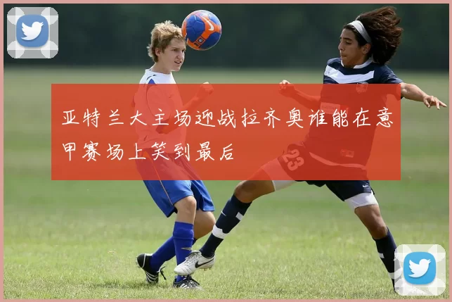 亚特兰大主场迎战拉齐奥谁能在意甲赛场上笑到最后