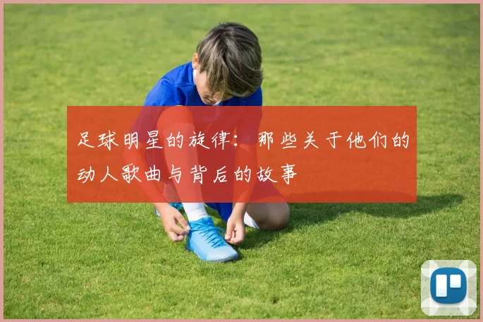 足球明星的旋律：那些关于他们的动人歌曲与背后的故事