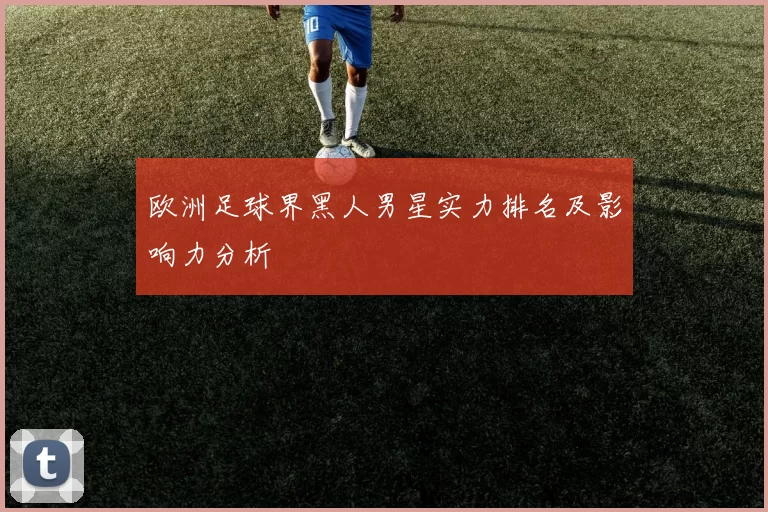 欧洲足球界黑人男星实力排名及影响力分析