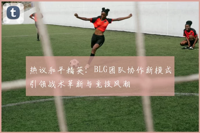热议和平精英：BLG团队协作新模式引领战术革新与竞技风潮