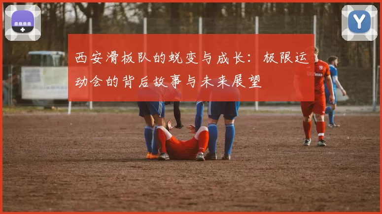 西安滑板队的蜕变与成长：极限运动会的背后故事与未来展望