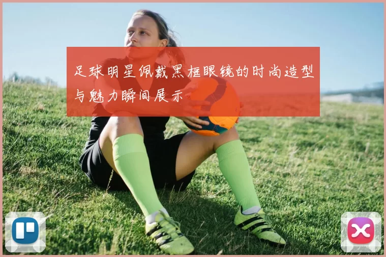 足球明星佩戴黑框眼镜的时尚造型与魅力瞬间展示