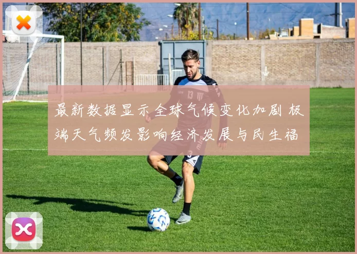 最新数据显示全球气候变化加剧 极端天气频发影响经济发展与民生福祉