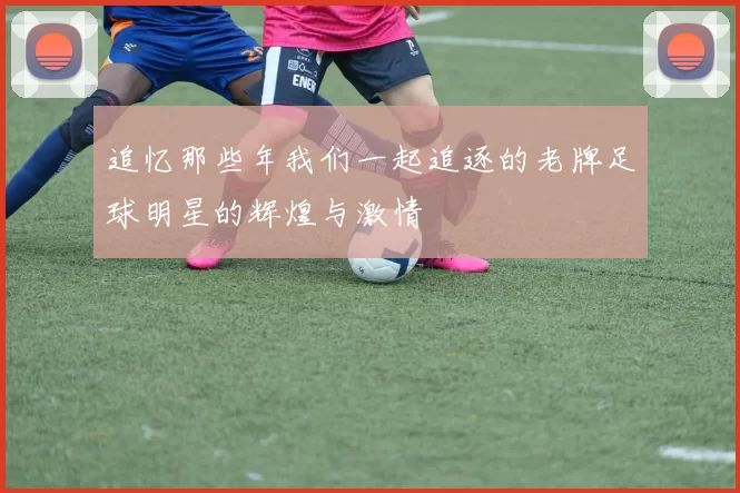 追忆那些年我们一起追逐的老牌足球明星的辉煌与激情