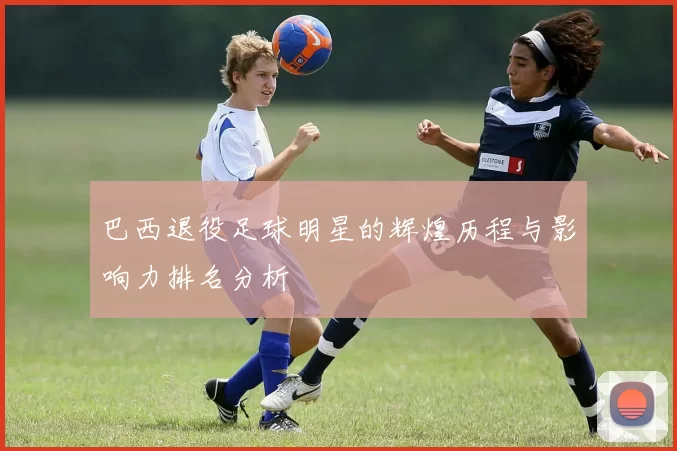 巴西退役足球明星的辉煌历程与影响力排名分析