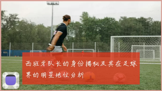 西班牙队长的身份揭秘及其在足球界的明星地位分析