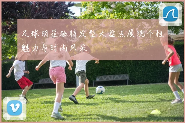 足球明星独特发型大盘点展现个性魅力与时尚风采