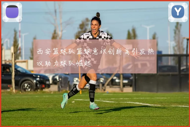 西安篮球队篮球意识创新高引发热议助力球队崛起