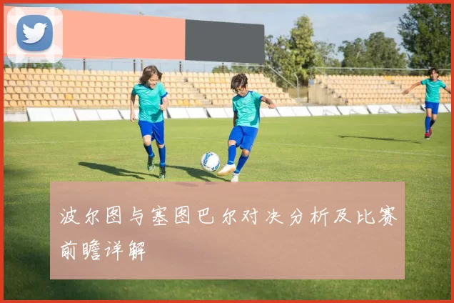 波尔图与塞图巴尔对决分析及比赛前瞻详解