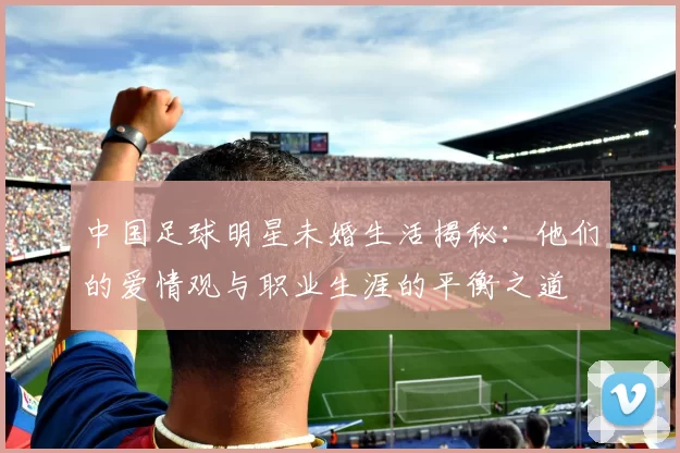 中国足球明星未婚生活揭秘：他们的爱情观与职业生涯的平衡之道
