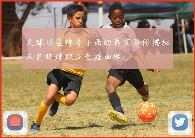 足球明星绰号小西的真实身份揭秘及其辉煌职业生涯回顾