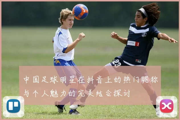 中国足球明星在抖音上的热门昵称与个人魅力的完美结合探讨