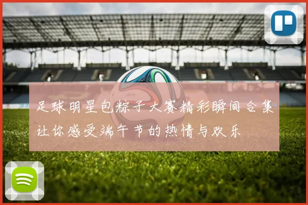 足球明星包粽子大赛精彩瞬间合集让你感受端午节的热情与欢乐