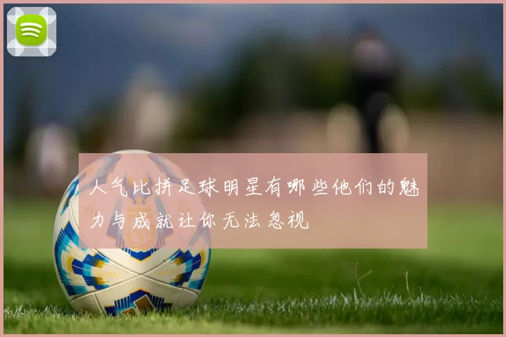 人气比拼足球明星有哪些他们的魅力与成就让你无法忽视