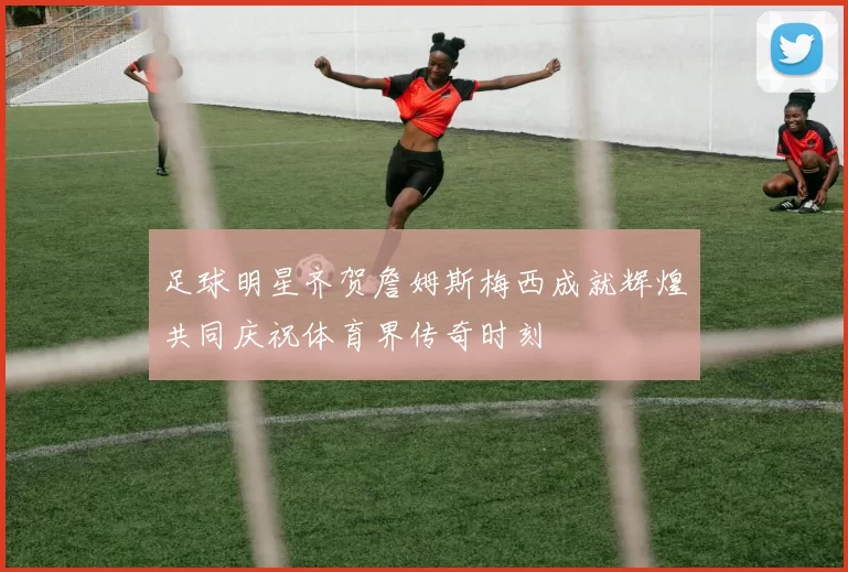 足球明星齐贺詹姆斯梅西成就辉煌共同庆祝体育界传奇时刻
