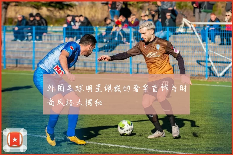 外国足球明星佩戴的奢华首饰与时尚风格大揭秘