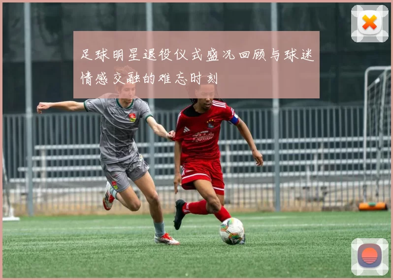 足球明星退役仪式盛况回顾与球迷情感交融的难忘时刻