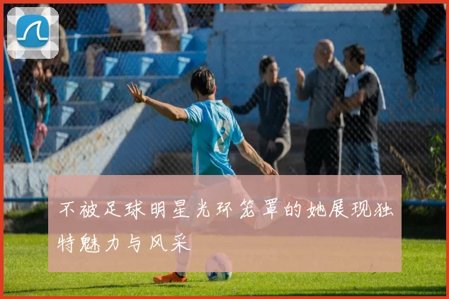 不被足球明星光环笼罩的她展现独特魅力与风采