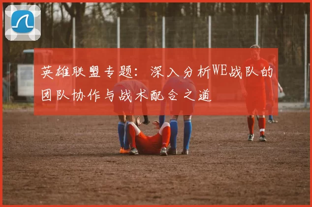英雄联盟专题：深入分析WE战队的团队协作与战术配合之道