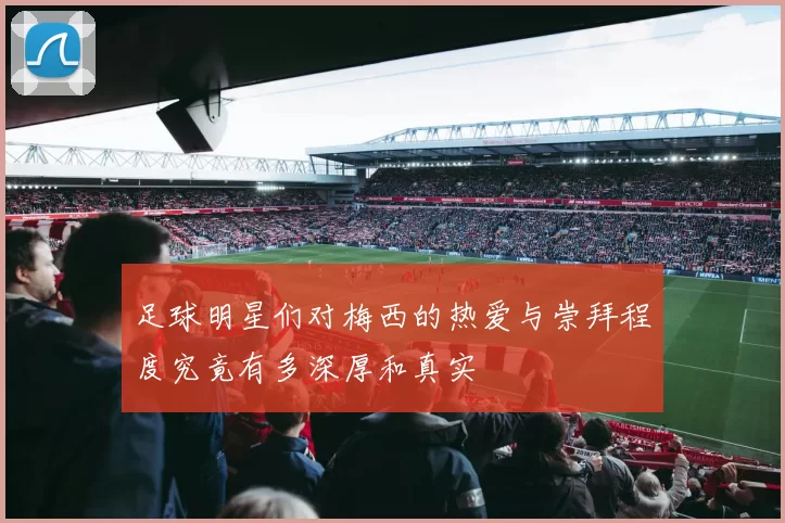 足球明星们对梅西的热爱与崇拜程度究竟有多深厚和真实