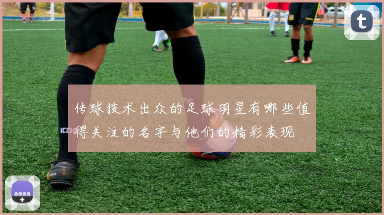 传球技术出众的足球明星有哪些值得关注的名字与他们的精彩表现