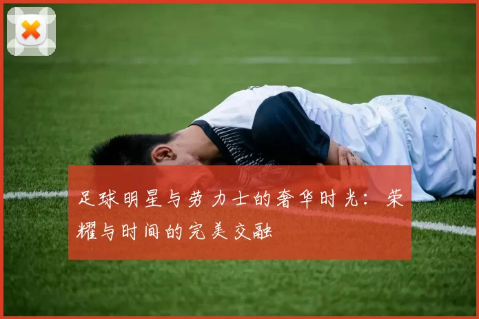 足球明星与劳力士的奢华时光：荣耀与时间的完美交融