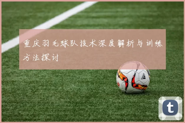 重庆羽毛球队技术深度解析与训练方法探讨