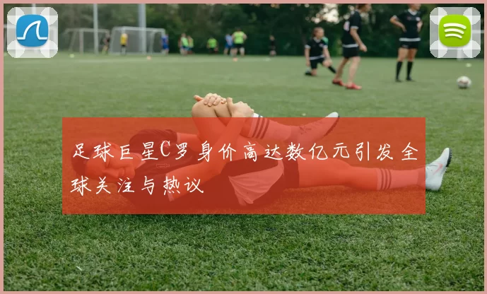 足球巨星C罗身价高达数亿元引发全球关注与热议