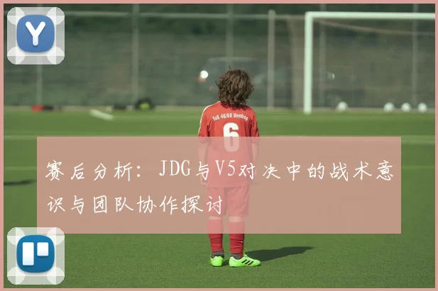 赛后分析：JDG与V5对决中的战术意识与团队协作探讨