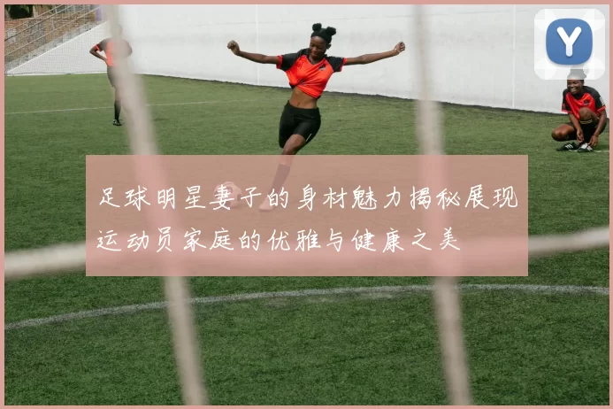 足球明星妻子的身材魅力揭秘展现运动员家庭的优雅与健康之美