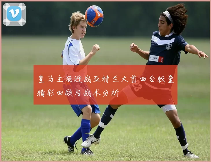 皇马主场迎战亚特兰大首回合较量精彩回顾与战术分析