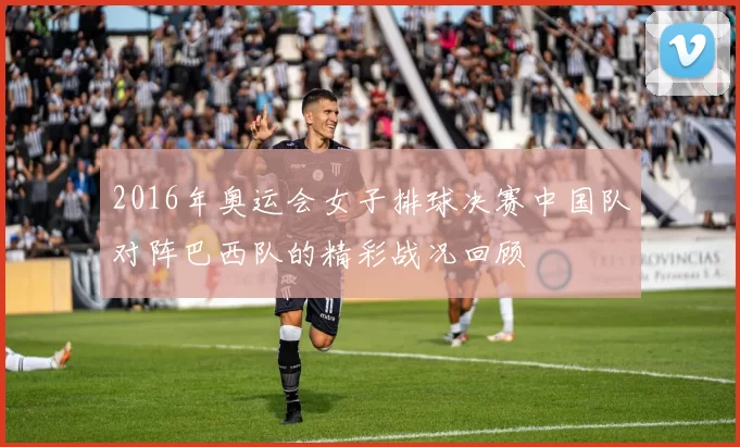 2016年奥运会女子排球决赛中国队对阵巴西队的精彩战况回顾