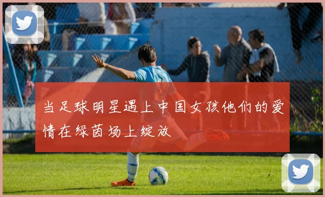 当足球明星遇上中国女孩他们的爱情在绿茵场上绽放