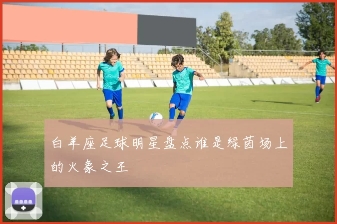 白羊座足球明星盘点谁是绿茵场上的火象之王