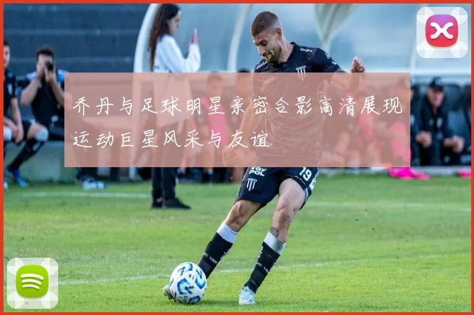 乔丹与足球明星亲密合影高清展现运动巨星风采与友谊