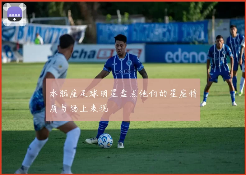 水瓶座足球明星盘点他们的星座特质与场上表现