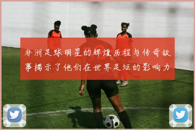 非洲足球明星的辉煌历程与传奇故事揭示了他们在世界足坛的影响力与成就