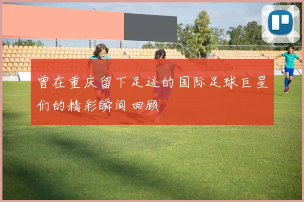 曾在重庆留下足迹的国际足球巨星们的精彩瞬间回顾