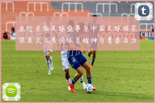 鹿晗亲临足球盛事与中国足球明星深度交流展现体育精神与青春活力