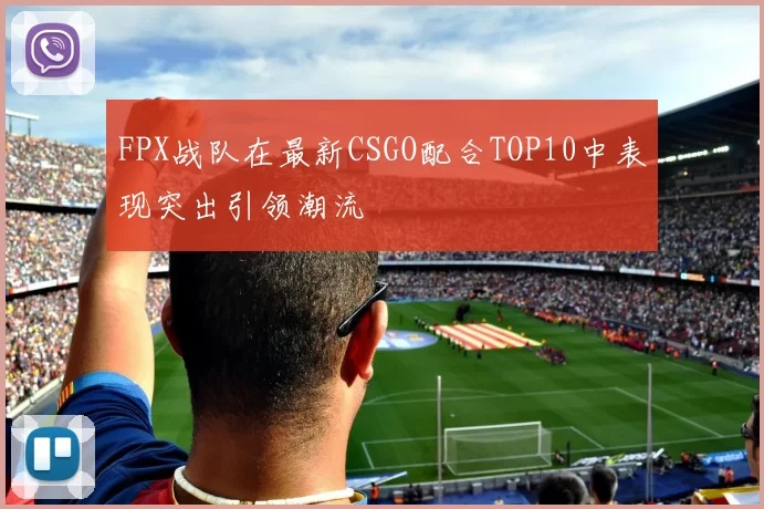 FPX战队在最新CSGO配合TOP10中表现突出引领潮流