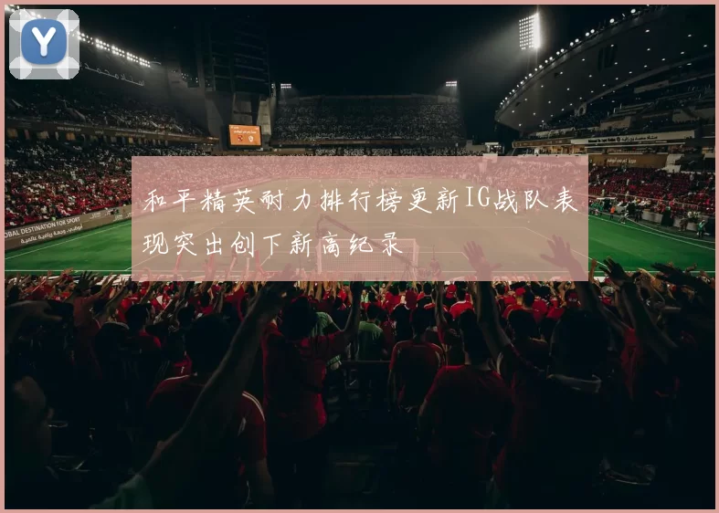 和平精英耐力排行榜更新IG战队表现突出创下新高纪录