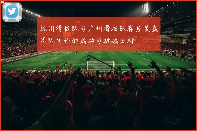 杭州滑板队与广州滑板队赛后复盘团队协作的成功与挑战分析