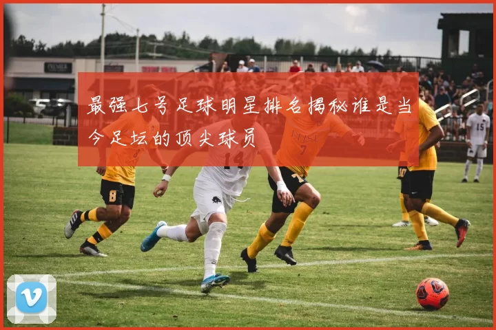 最强七号足球明星排名揭秘谁是当今足坛的顶尖球员