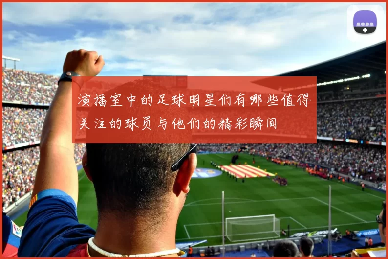 演播室中的足球明星们有哪些值得关注的球员与他们的精彩瞬间