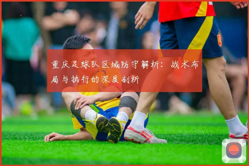 重庆足球队区域防守解析：战术布局与执行的深度剖析