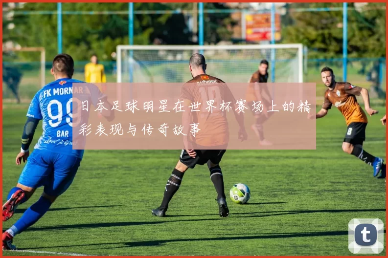 日本足球明星在世界杯赛场上的精彩表现与传奇故事