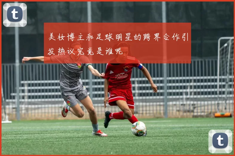 美妆博主和足球明星的跨界合作引发热议究竟是谁呢
