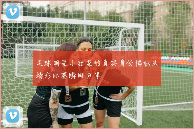 足球明星小甜菜的真实身份揭秘及精彩比赛瞬间分享
