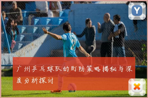 广州乒乓球队的盯防策略揭秘与深度分析探讨