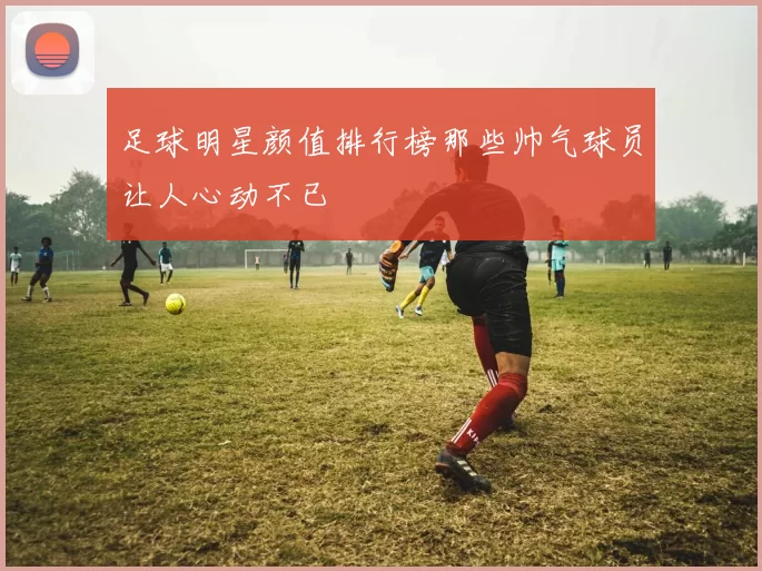 足球明星颜值排行榜那些帅气球员让人心动不已